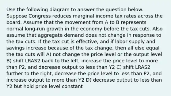 Use the following diagram to answer the question below. Suppose Congress reduces marginal income tax rates across the board. Assume that the movement from A to B represents normal long-run growth in the economy before the tax cuts. Also assume that aggregate demand does not change in response to the tax cuts. If the tax cut is effective, and if labor supply and savings increase because of the tax change, then all else equal the tax cuts will A) not change the price level or the output level B) shift LRAS2 back to the left, increase the price level to more than P2, and decrease output to less than Y2 C) shift LRAS2 further to the right, decrease the price level to less than P2, and increase output to more than Y2 D) decrease output to less than Y2 but hold price level constant