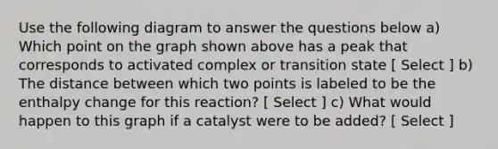 Use the following diagram to answer the questions below a) Which point on the graph shown above has a peak that corresponds to activated complex or transition state [ Select ] b) The distance between which two points is labeled to be the enthalpy change for this reaction? [ Select ] c) What would happen to this graph if a catalyst were to be added? [ Select ]