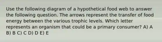 Use the following diagram of a hypothetical food web to answer the following question. The arrows represent the transfer of food energy between the various trophic levels. Which letter represents an organism that could be a primary consumer? A) A B) B C) C D) D E) E