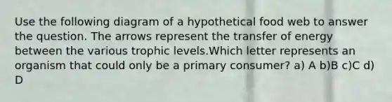 Use the following diagram of a hypothetical food web to answer the question. The arrows represent the transfer of energy between the various trophic levels.Which letter represents an organism that could only be a primary consumer? a) A b)B c)C d) D