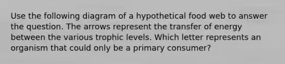 Use the following diagram of a hypothetical food web to answer the question. The arrows represent the transfer of energy between the various trophic levels. Which letter represents an organism that could only be a primary consumer?