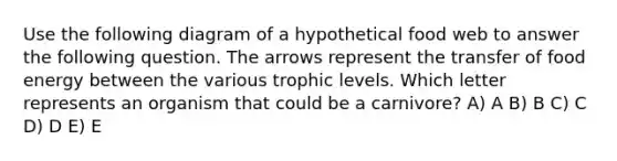 Use the following diagram of a hypothetical food web to answer the following question. The arrows represent the transfer of food energy between the various trophic levels. Which letter represents an organism that could be a carnivore? A) A B) B C) C D) D E) E