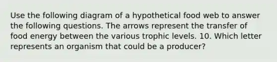 Use the following diagram of a hypothetical food web to answer the following questions. The arrows represent the transfer of food energy between the various trophic levels. 10. Which letter represents an organism that could be a producer?