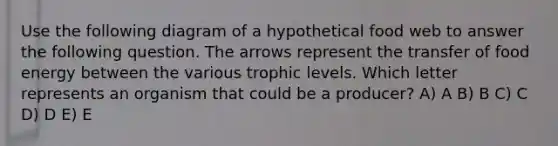 Use the following diagram of a hypothetical food web to answer the following question. The arrows represent the transfer of food energy between the various trophic levels. Which letter represents an organism that could be a producer? A) A B) B C) C D) D E) E