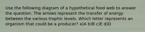 Use the following diagram of a hypothetical food web to answer the question. The arrows represent the transfer of energy between the various trophic levels. Which letter represents an organism that could be a producer? a)A b)B c)E d)D