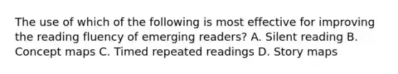 The use of which of the following is most effective for improving the reading fluency of emerging readers? A. Silent reading B. Concept maps C. Timed repeated readings D. Story maps