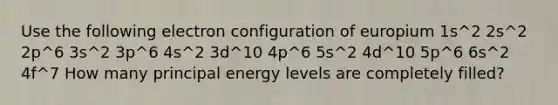 Use the following electron configuration of europium 1s^2 2s^2 2p^6 3s^2 3p^6 4s^2 3d^10 4p^6 5s^2 4d^10 5p^6 6s^2 4f^7 How many principal energy levels are completely filled?