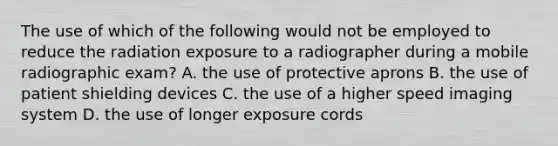 The use of which of the following would not be employed to reduce the radiation exposure to a radiographer during a mobile radiographic exam? A. the use of protective aprons B. the use of patient shielding devices C. the use of a higher speed imaging system D. the use of longer exposure cords