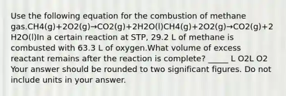 Use the following equation for the combustion of methane gas.CH4(g)+2O2(g)→CO2(g)+2H2O(l)CH4(g)+2O2(g)→CO2(g)+2H2O(l)In a certain reaction at STP, 29.2 L of methane is combusted with 63.3 L of oxygen.What volume of excess reactant remains after the reaction is complete? _____ L O2L O2 Your answer should be rounded to two significant figures. Do not include units in your answer.