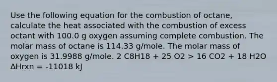 Use the following equation for the combustion of octane, calculate the heat associated with the combustion of excess octant with 100.0 g oxygen assuming complete combustion. The molar mass of octane is 114.33 g/mole. The molar mass of oxygen is 31.9988 g/mole. 2 C8H18 + 25 O2 > 16 CO2 + 18 H2O ∆Hrxn = -11018 kJ