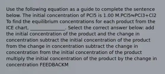 Use the following equation as a guide to complete the sentence below. The initial concentration of PCl5 is 1.00 M.PCl5⇋PCl3+Cl2 To find the <a href='https://www.questionai.com/knowledge/k7WBt46rHg-equilibrium-concentrations' class='anchor-knowledge'>equilibrium concentrations</a> for each product from the ICE chart, _______________. Select the correct answer below: add the initial concentration of the product and the change in concentration subtract the initial concentration of the product from the change in concentration subtract the change in concentration from the initial concentration of the product multiply the initial concentration of the product by the change in concentration FEEDBACKM