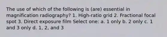 The use of which of the following is (are) essential in magnification radiography? 1. High-ratio grid 2. Fractional focal spot 3. Direct exposure film Select one: a. 1 only b. 2 only c. 1 and 3 only d. 1, 2, and 3