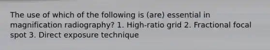 The use of which of the following is (are) essential in magnification radiography? 1. High-ratio grid 2. Fractional focal spot 3. Direct exposure technique