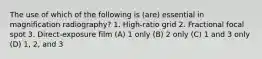 The use of which of the following is (are) essential in magnification radiography? 1. High-ratio grid 2. Fractional focal spot 3. Direct-exposure film (A) 1 only (B) 2 only (C) 1 and 3 only (D) 1, 2, and 3