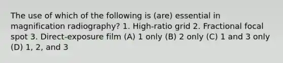 The use of which of the following is (are) essential in magnification radiography? 1. High-ratio grid 2. Fractional focal spot 3. Direct-exposure film (A) 1 only (B) 2 only (C) 1 and 3 only (D) 1, 2, and 3