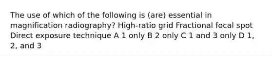 The use of which of the following is (are) essential in magnification radiography? High-ratio grid Fractional focal spot Direct exposure technique A 1 only B 2 only C 1 and 3 only D 1, 2, and 3