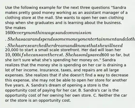 Use the following example for the next three questions "Sandra makes pretty good money working as an assistant manager of a clothing store at the mall. She wants to open her own clothing shop when she graduates and is learning about the business. She makes 1600 every month in wages and commission. She has a car and spends some money on entertainment and clothes. She has researched her dream and knows that she will need20,000 to start a small scale storefront. Her dad will loan her 10,000 if she can save the rest. She has only saved600 so far, but she isn't sure what she's spending her money on." Sandra realizes that the money she is spending on her car is draining a lot of her income. Insurance, taxes, and repairs are all large expenses. She realizes that if she doesn't find a way to decrease this expense, she may not be able to open her store for another five years. A. Sandra's dream of opening a store is the opportunity cost of paying for her car. B. Sandra's car is the opportunity cost of her owning her own store. C. Neither the car or the store is an opportunity cost.