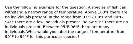 Use the following example for the question. A species of fish can withstand a narrow range of temperature. Above 100°F there are no individuals present. In the range from 97°F-100°F and 90°F-94°F there are a few individuals present. Below 90°F there are no individuals present. Between 95°F-96°F there are many individuals.What would you label the range of temperature from 90°F to 94°F for this particular species?