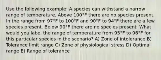 Use the following example: A species can withstand a narrow range of temperature. Above 100°F there are no species present. In the range from 97°F to 100°F and 90°F to 94°F there are a few species present. Below 90°F there are no species present. What would you label the range of temperature from 95°F to 96°F for this particular species in the scenario? A) Zone of intolerance B) Tolerance limit range C) Zone of physiological stress D) Optimal range E) Range of tolerance