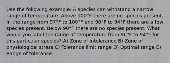 Use the following example: A species can withstand a narrow range of temperature. Above 100°F there are no species present. In the range from 97°F to 100°F and 90°F to 94°F there are a few species present. Below 90°F there are no species present. What would you label the range of temperature from 90°F to 94°F for this particular species? A) Zone of intolerance B) Zone of physiological stress C) Tolerance limit range D) Optimal range E) Range of tolerance