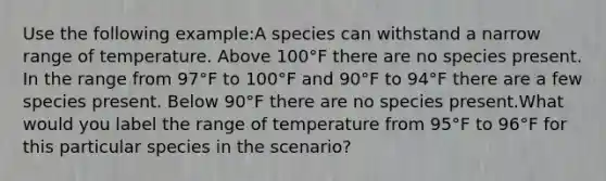 Use the following example:A species can withstand a narrow range of temperature. Above 100°F there are no species present. In the range from 97°F to 100°F and 90°F to 94°F there are a few species present. Below 90°F there are no species present.What would you label the range of temperature from 95°F to 96°F for this particular species in the scenario?