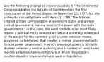 Use the following excerpt to answer question 5 "The Continental Congress adopted the Articles of Confederation, the first constitution of the United States, on November 15, 1777, but the states did not ratify them until March 1, 1781. The Articles created a loose confederation of sovereign states and a weak central government, leaving most of the power with the state governments." In this case, the word confederation most likely means a political entity founded on law and united by a compact of the people for the common good a union between states, provinces, or territories, that creates a central government with limited power government in which sovereign power is formally divided between a central authority and a number of constituent regions a representative democracy in which the people's elected deputies (representatives) vote on legislation