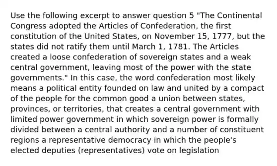 Use the following excerpt to answer question 5 "The Continental Congress adopted the Articles of Confederation, the first constitution of the United States, on November 15, 1777, but the states did not ratify them until March 1, 1781. The Articles created a loose confederation of sovereign states and a weak central government, leaving most of the power with the state governments." In this case, the word confederation most likely means a political entity founded on law and united by a compact of the people for the common good a union between states, provinces, or territories, that creates a central government with limited power government in which sovereign power is formally divided between a central authority and a number of constituent regions a representative democracy in which the people's elected deputies (representatives) vote on legislation