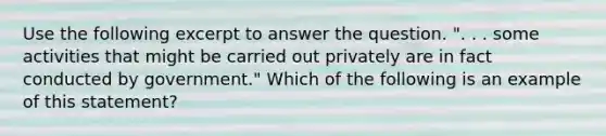 Use the following excerpt to answer the question. ". . . some activities that might be carried out privately are in fact conducted by government." Which of the following is an example of this statement?