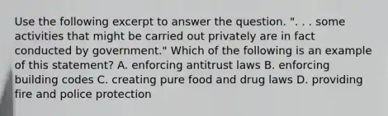 Use the following excerpt to answer the question. ". . . some activities that might be carried out privately are in fact conducted by government." Which of the following is an example of this statement? A. enforcing antitrust laws B. enforcing building codes C. creating pure food and drug laws D. providing fire and police protection