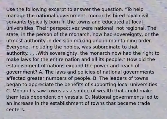 Use the following excerpt to answer the question. "To help manage the national government, monarchs hired loyal civil servants typically born in the towns and educated at local universities. Their perspectives were national, not regional. The state, in the person of the monarch, now had sovereignty, or the utmost authority in decision making and in maintaining order. Everyone, including the nobles, was subordinate to that authority. . . .With sovereignty, the monarch now had the right to make laws for the entire nation and all its people." How did the establishment of nations expand the power and reach of government? A. The laws and policies of national governments affected greater numbers of people. B. The leaders of towns began to appreciate the benefits of supporting local universities. C. Monarchs saw towns as a source of wealth that could make them less dependent on vassals. D. National governments led to an increase in the establishment of towns that became trade centers.