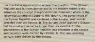 Use the following excerpt to answer the question. "The [Roman] Republic was far from democratic in the modern sense. It did introduce the concept of representation, however." Which of the following statements supports this idea? A. The government of the Roman Republic was centered in the Senate, and consuls presided over the Senate. B. The Senate could appoint a dictator, but he could not serve for longer than six months. C. The government of the Roman Republic was centered in the Senate, and Senators were elected by citizens. D. The two presiding consuls were chosen by the Senate.