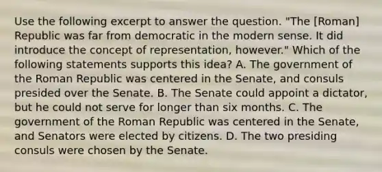 Use the following excerpt to answer the question. "The [Roman] Republic was far from democratic in the modern sense. It did introduce the concept of representation, however." Which of the following statements supports this idea? A. The government of the Roman Republic was centered in the Senate, and consuls presided over the Senate. B. The Senate could appoint a dictator, but he could not serve for longer than six months. C. The government of the Roman Republic was centered in the Senate, and Senators were elected by citizens. D. The two presiding consuls were chosen by the Senate.