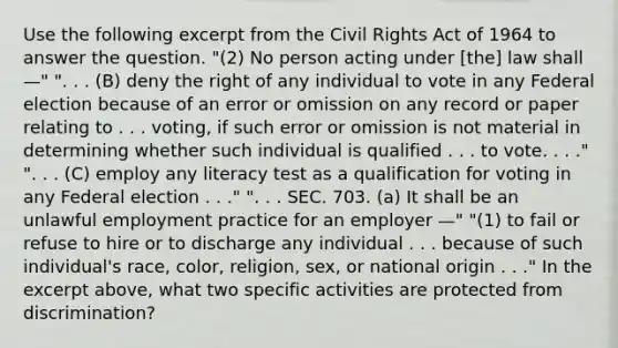 Use the following excerpt from the Civil Rights Act of 1964 to answer the question. "(2) No person acting under [the] law shall —" ". . . (B) deny the right of any individual to vote in any Federal election because of an error or omission on any record or paper relating to . . . voting, if such error or omission is not material in determining whether such individual is qualified . . . to vote. . . ." ". . . (C) employ any literacy test as a qualification for voting in any Federal election . . ." ". . . SEC. 703. (a) It shall be an unlawful employment practice for an employer —" "(1) to fail or refuse to hire or to discharge any individual . . . because of such individual's race, color, religion, sex, or national origin . . ." In the excerpt above, what two specific activities are protected from discrimination?