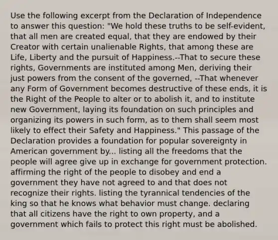 Use the following excerpt from the Declaration of Independence to answer this question: "We hold these truths to be self-evident, that all men are created equal, that they are endowed by their Creator with certain unalienable Rights, that among these are Life, Liberty and the pursuit of Happiness.--That to secure these rights, Governments are instituted among Men, deriving their just powers from the consent of the governed, --That whenever any Form of Government becomes destructive of these ends, it is the Right of the People to alter or to abolish it, and to institute new Government, laying its foundation on such principles and organizing its powers in such form, as to them shall seem most likely to effect their Safety and Happiness." This passage of the Declaration provides a foundation for popular sovereignty in American government by... listing all the freedoms that the people will agree give up in exchange for government protection. affirming the right of the people to disobey and end a government they have not agreed to and that does not recognize their rights. listing the tyrannical tendencies of the king so that he knows what behavior must change. declaring that all citizens have the right to own property, and a government which fails to protect this right must be abolished.