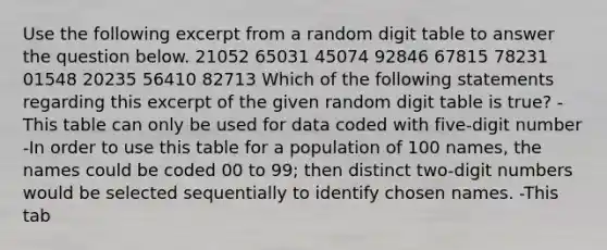 Use the following excerpt from a random digit table to answer the question below. 21052 65031 45074 92846 67815 78231 01548 20235 56410 82713 Which of the following statements regarding this excerpt of the given random digit table is true? -This table can only be used for data coded with five-digit number -In order to use this table for a population of 100 names, the names could be coded 00 to 99; then distinct two-digit numbers would be selected sequentially to identify chosen names. -This tab