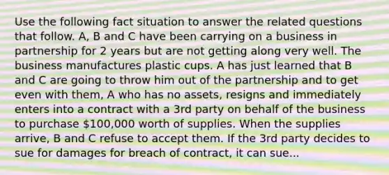 Use the following fact situation to answer the related questions that follow. A, B and C have been carrying on a business in partnership for 2 years but are not getting along very well. The business manufactures plastic cups. A has just learned that B and C are going to throw him out of the partnership and to get even with them, A who has no assets, resigns and immediately enters into a contract with a 3rd party on behalf of the business to purchase 100,000 worth of supplies. When the supplies arrive, B and C refuse to accept them. If the 3rd party decides to sue for damages for breach of contract, it can sue...