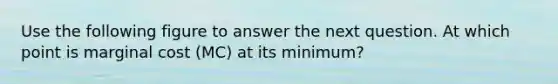 Use the following figure to answer the next question. At which point is marginal cost (MC) at its minimum?