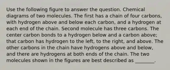 Use the following figure to answer the question. Chemical diagrams of two molecules. The first has a chain of four carbons, with hydrogen above and below each carbon, and a hydrogen at each end of the chain. Second molecule has three carbons. The center carbon bonds to a hydrogen below and a carbon above; that carbon has hydrogen to the left, to the right, and above. The other carbons in the chain have hydrogens above and below, and there are hydrogens at both ends of the chain. The two molecules shown in the figures are best described as ________.