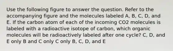 Use the following figure to answer the question. Refer to the accompanying figure and the molecules labeled A, B, C, D, and E. If the carbon atom of each of the incoming CO2 molecules is labeled with a radioactive isotope of carbon, which organic molecules will be radioactively labeled after one cycle? C, D, and E only B and C only C only B, C, D, and E