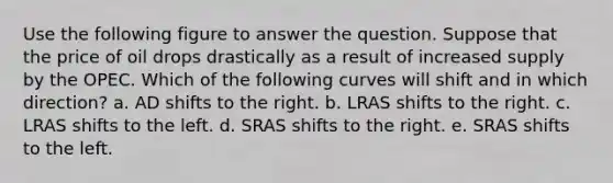 Use the following figure to answer the question. Suppose that the price of oil drops drastically as a result of increased supply by the OPEC. Which of the following curves will shift and in which direction? a. AD shifts to the right. b. LRAS shifts to the right. c. LRAS shifts to the left. d. SRAS shifts to the right. e. SRAS shifts to the left.