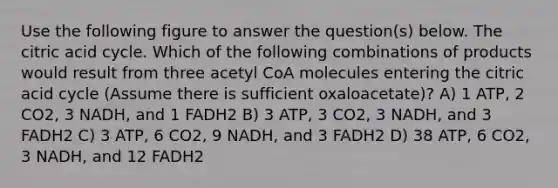 Use the following figure to answer the question(s) below. The citric acid cycle. Which of the following combinations of products would result from three acetyl CoA molecules entering the citric acid cycle (Assume there is sufficient oxaloacetate)? A) 1 ATP, 2 CO2, 3 NADH, and 1 FADH2 B) 3 ATP, 3 CO2, 3 NADH, and 3 FADH2 C) 3 ATP, 6 CO2, 9 NADH, and 3 FADH2 D) 38 ATP, 6 CO2, 3 NADH, and 12 FADH2