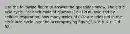 Use the following figure to answer the questions below. The citric acid cycle. For each mole of glucose (C6H12O6) oxidized by cellular respiration, how many moles of CO2 are released in the citric acid cycle (see the accompanying figure)? a. 6 b. 4 c. 2 d. 32