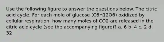 Use the following figure to answer the questions below. The citric acid cycle. For each mole of glucose (C6H12O6) oxidized by cellular respiration, how many moles of CO2 are released in the citric acid cycle (see the accompanying figure)? a. 6 b. 4 c. 2 d. 32