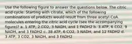 Use the following figure to answer the questions below. The citric acid cycle. Starting with citrate, which of the following combinations of products would result from three acetyl CoA molecules entering the citric acid cycle (see the accompanying figure)? a. 1 ATP, 2 CO2, 3 NADH, and 1 FADH2 b. 3 ATP, 6 CO2, 9 NADH, and 3 FADH2 c. 38 ATP, 6 CO2, 3 NADH, and 12 FADH2 d. 3 ATP, 3 CO2, 3 NADH, and 3 FADH2