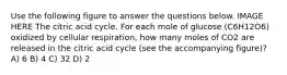 Use the following figure to answer the questions below. IMAGE HERE The citric acid cycle. For each mole of glucose (C6H12O6) oxidized by cellular respiration, how many moles of CO2 are released in the citric acid cycle (see the accompanying figure)? A) 6 B) 4 C) 32 D) 2