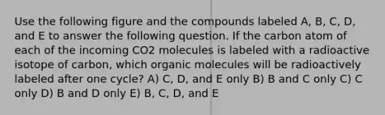 Use the following figure and the compounds labeled A, B, C, D, and E to answer the following question. If the carbon atom of each of the incoming CO2 molecules is labeled with a radioactive isotope of carbon, which organic molecules will be radioactively labeled after one cycle? A) C, D, and E only B) B and C only C) C only D) B and D only E) B, C, D, and E