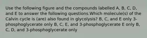 Use the following figure and the compounds labelled A, B, C, D, and E to answer the following questions.Which molecule(s) of the Calvin cycle is (are) also found in glycolysis? B, C, and E only 3-phosphoglycerate only B, C, E, and 3-phosphoglycerate E only B, C, D, and 3-phosphoglycerate only