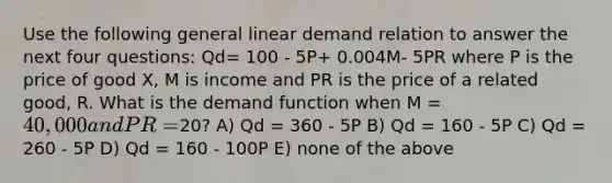 Use the following general linear demand relation to answer the next four questions: Qd= 100 - 5P+ 0.004M- 5PR where P is the price of good X, M is income and PR is the price of a related good, R. What is the demand function when M = 40,000 and PR =20? A) Qd = 360 - 5P B) Qd = 160 - 5P C) Qd = 260 - 5P D) Qd = 160 - 100P E) none of the above