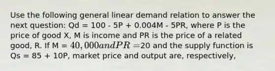 Use the following general linear demand relation to answer the next question: Qd = 100 - 5P + 0.004M - 5PR, where P is the price of good X, M is income and PR is the price of a related good, R. If M = 40,000 and PR =20 and the supply function is Qs = 85 + 10P, market price and output are, respectively,