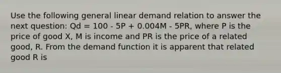 Use the following general linear demand relation to answer the next question: Qd = 100 - 5P + 0.004M - 5PR, where P is the price of good X, M is income and PR is the price of a related good, R. From the demand function it is apparent that related good R is